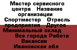 Мастер сервисного центра › Название организации ­ Спортмастер › Отрасль предприятия ­ Другое › Минимальный оклад ­ 26 000 - Все города Работа » Вакансии   . Ивановская обл.